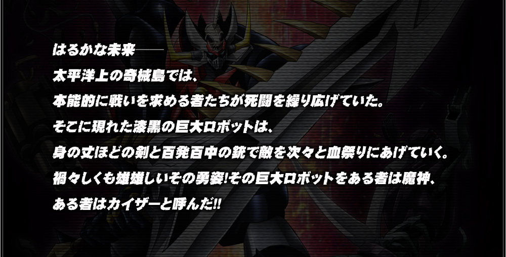 はるかな未来──太平洋上の奇械島では、本能的に戦いを求める者たちが死闘を繰り広げていた。そこに現れた漆黒の巨大ロボットは、身の丈ほどの剣と百発百中の銃で敵を次々と血祭りにあげていく。禍々しくも雄雄しいその勇姿！その巨大ロボットをある者は魔神、ある者はカイザーと呼んだ！！