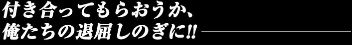 付き合ってもらおうか、俺たちの退屈しのぎに!!